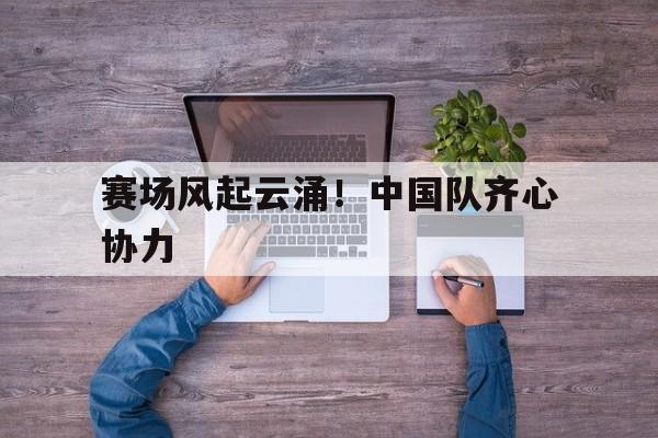 IM体育App下载-赛场风起云涌！中国队齐心协力的简单介绍